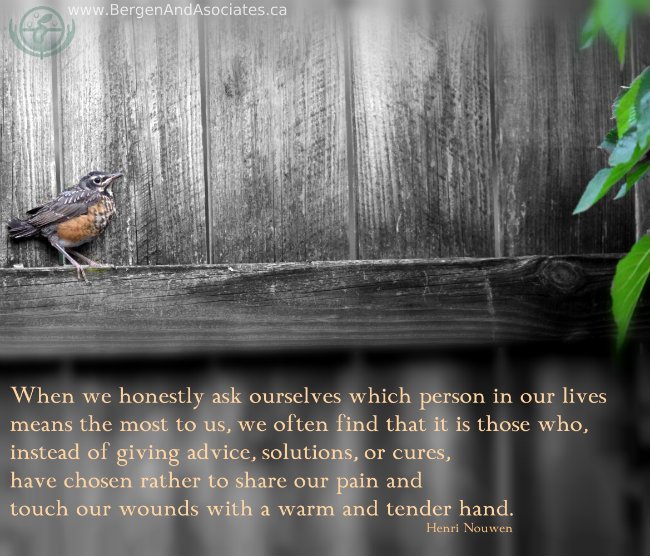 When we honestly ask ourselves which person in our lives means the most to us, we often find that it is those who, instead of giving advice, solutions, or cures, have chosen rather to share our pain and touch our wounds with a warm and tender hand. poster by Bergen and Associates of Henri Nouwen quote